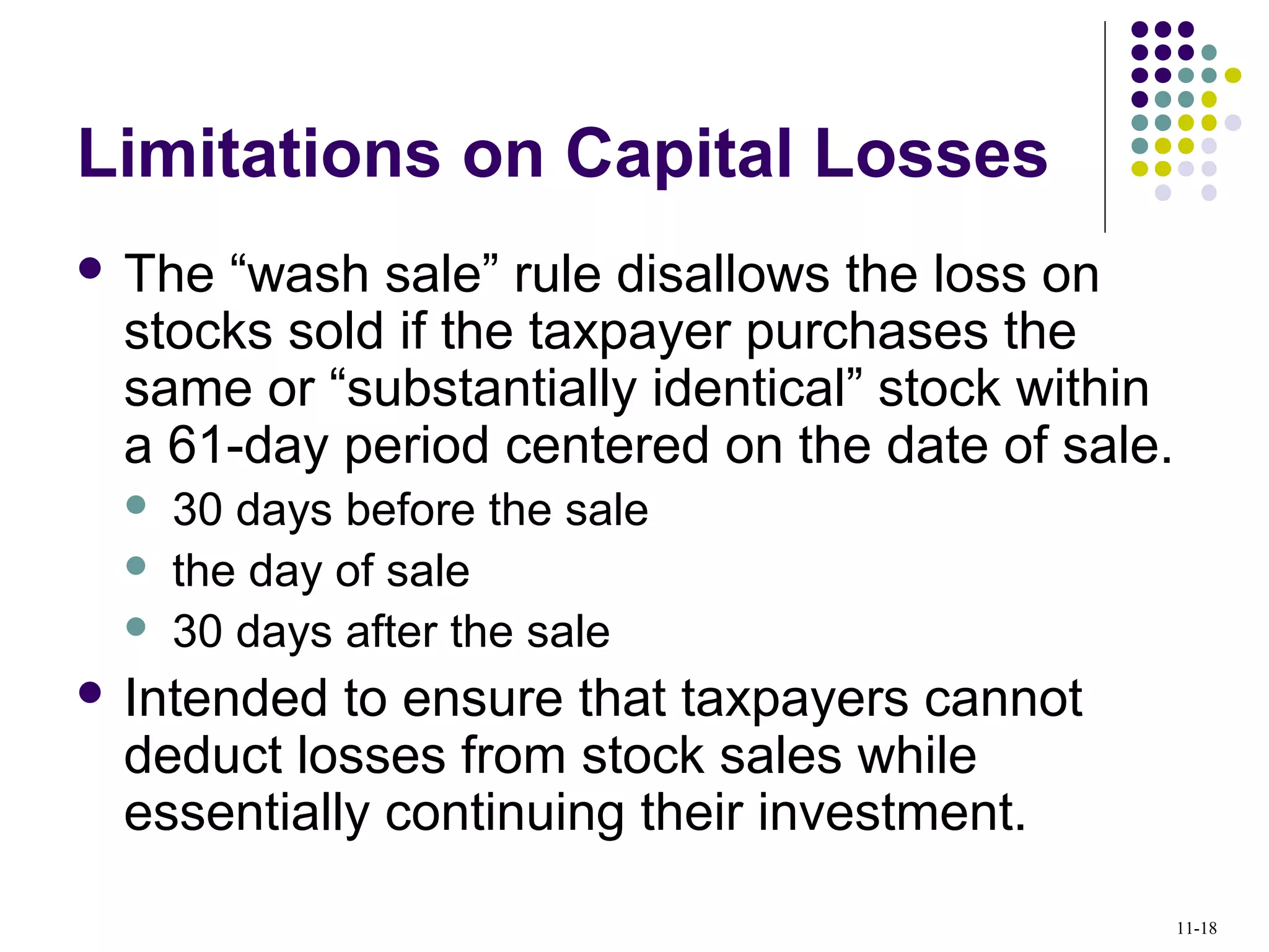 Limitations on Capital Losses
 The “wash sale” rule disallows the loss on
stocks sold if the taxpayer purchases the
same or “substantially identical” stock within
a 61-day period centered on the date of sale.
 30 days before the sale
 the day of sale
 30 days after the sale
 Intended to ensure that taxpayers cannot
deduct losses from stock sales while
essentially continuing their investment.
11-18
 