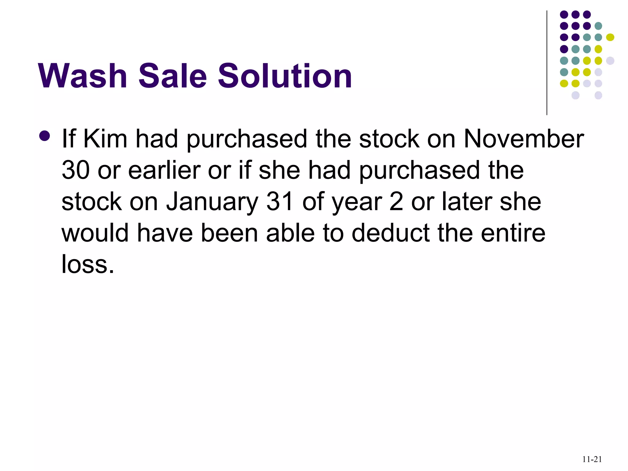 Wash Sale Solution
 If Kim had purchased the stock on November
30 or earlier or if she had purchased the
stock on January 31 of year 2 or later she
would have been able to deduct the entire
loss.
11-21
 