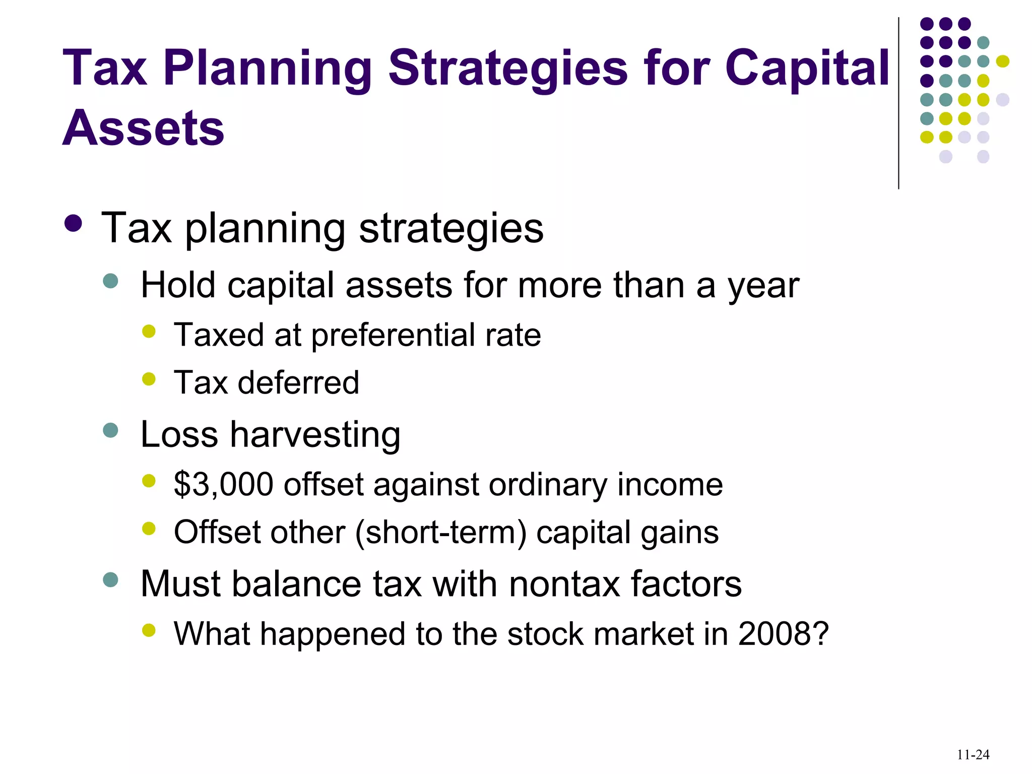 Tax Planning Strategies for Capital
Assets
 Tax planning strategies
 Hold capital assets for more than a year
 Taxed at preferential rate
 Tax deferred
 Loss harvesting
 $3,000 offset against ordinary income
 Offset other (short-term) capital gains
 Must balance tax with nontax factors
 What happened to the stock market in 2008?
11-24
 