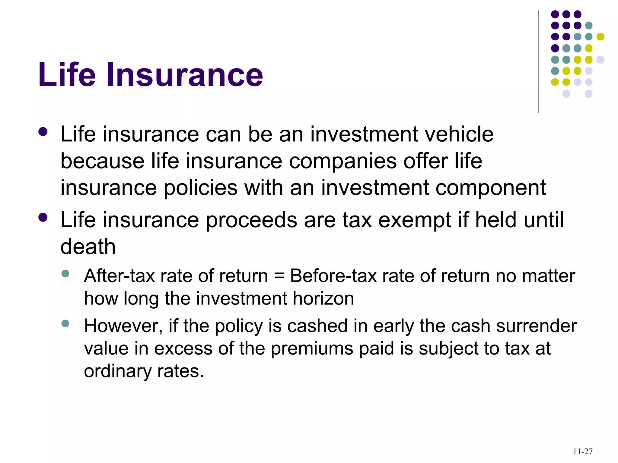 Life Insurance
 Life insurance can be an investment vehicle
because life insurance companies offer life
insurance policies with an investment component
 Life insurance proceeds are tax exempt if held until
death
 After-tax rate of return = Before-tax rate of return no matter
how long the investment horizon
 However, if the policy is cashed in early the cash surrender
value in excess of the premiums paid is subject to tax at
ordinary rates.
11-27
 