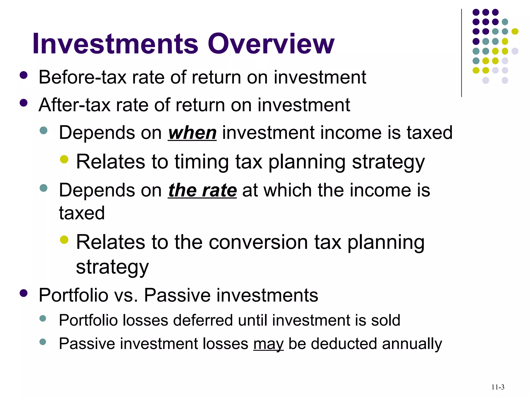 Investments Overview
 Before-tax rate of return on investment
 After-tax rate of return on investment
 Depends on when investment income is taxed
 Relates to timing tax planning strategy
 Depends on the rate at which the income is
taxed
 Relates to the conversion tax planning
strategy
 Portfolio vs. Passive investments
 Portfolio losses deferred until investment is sold
 Passive investment losses may be deducted annually
11-3
 