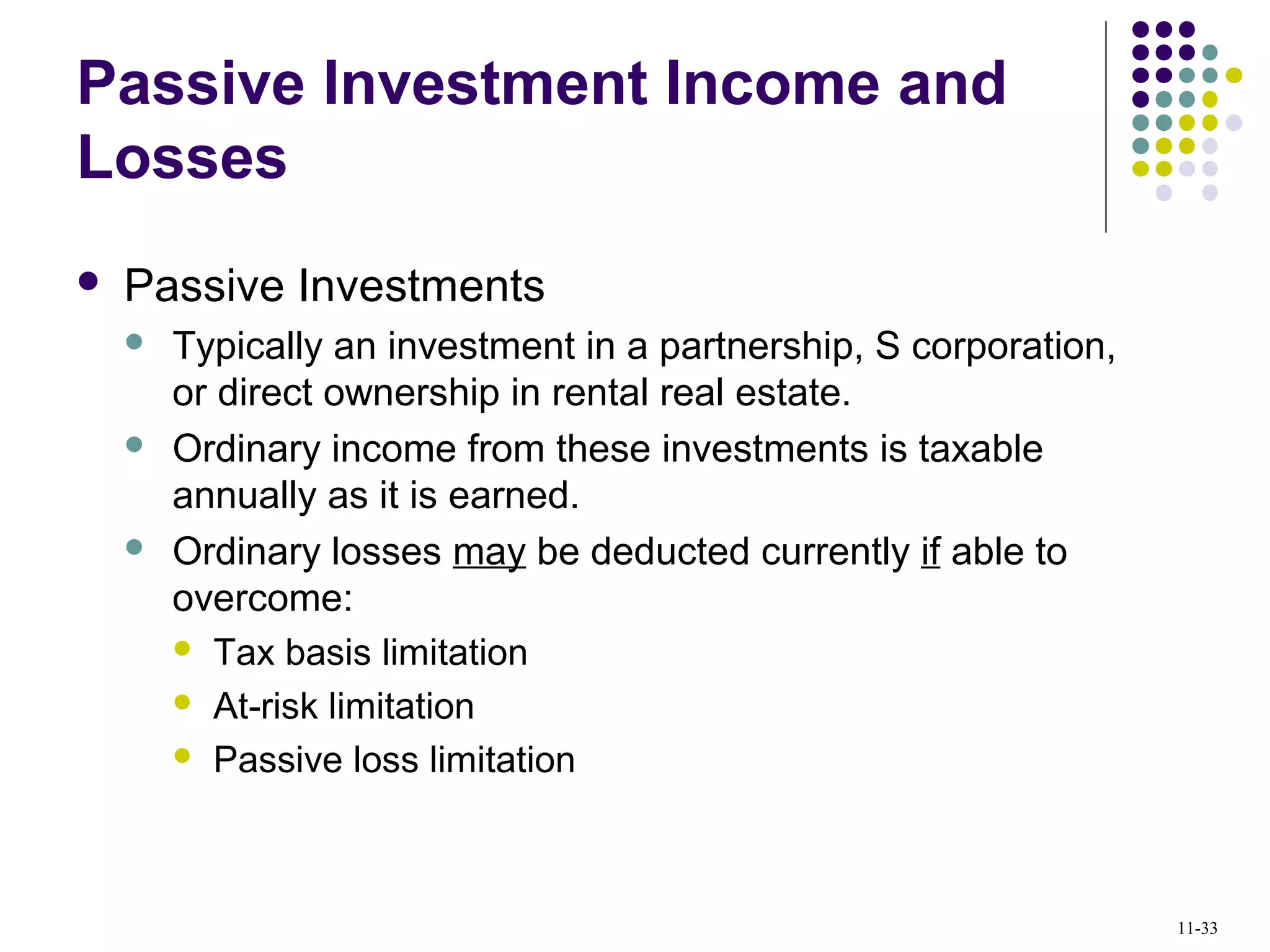 Passive Investment Income and
Losses
 Passive Investments
 Typically an investment in a partnership, S corporation,
or direct ownership in rental real estate.
 Ordinary income from these investments is taxable
annually as it is earned.
 Ordinary losses may be deducted currently if able to
overcome:
 Tax basis limitation
 At-risk limitation
 Passive loss limitation
11-33
 