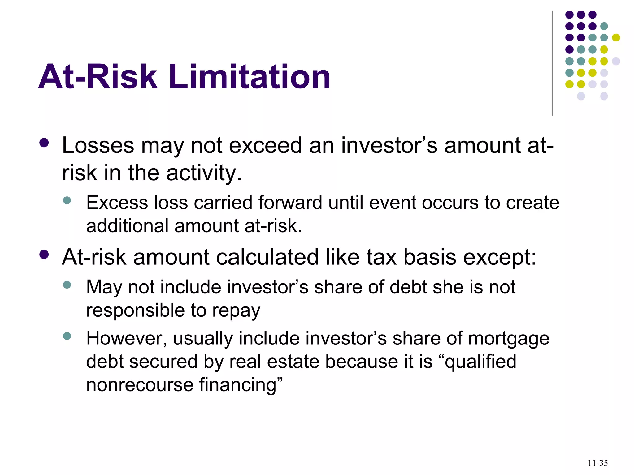 At-Risk Limitation
 Losses may not exceed an investor’s amount at-
risk in the activity.
 Excess loss carried forward until event occurs to create
additional amount at-risk.
 At-risk amount calculated like tax basis except:
 May not include investor’s share of debt she is not
responsible to repay
 However, usually include investor’s share of mortgage
debt secured by real estate because it is “qualified
nonrecourse financing”
11-35
 