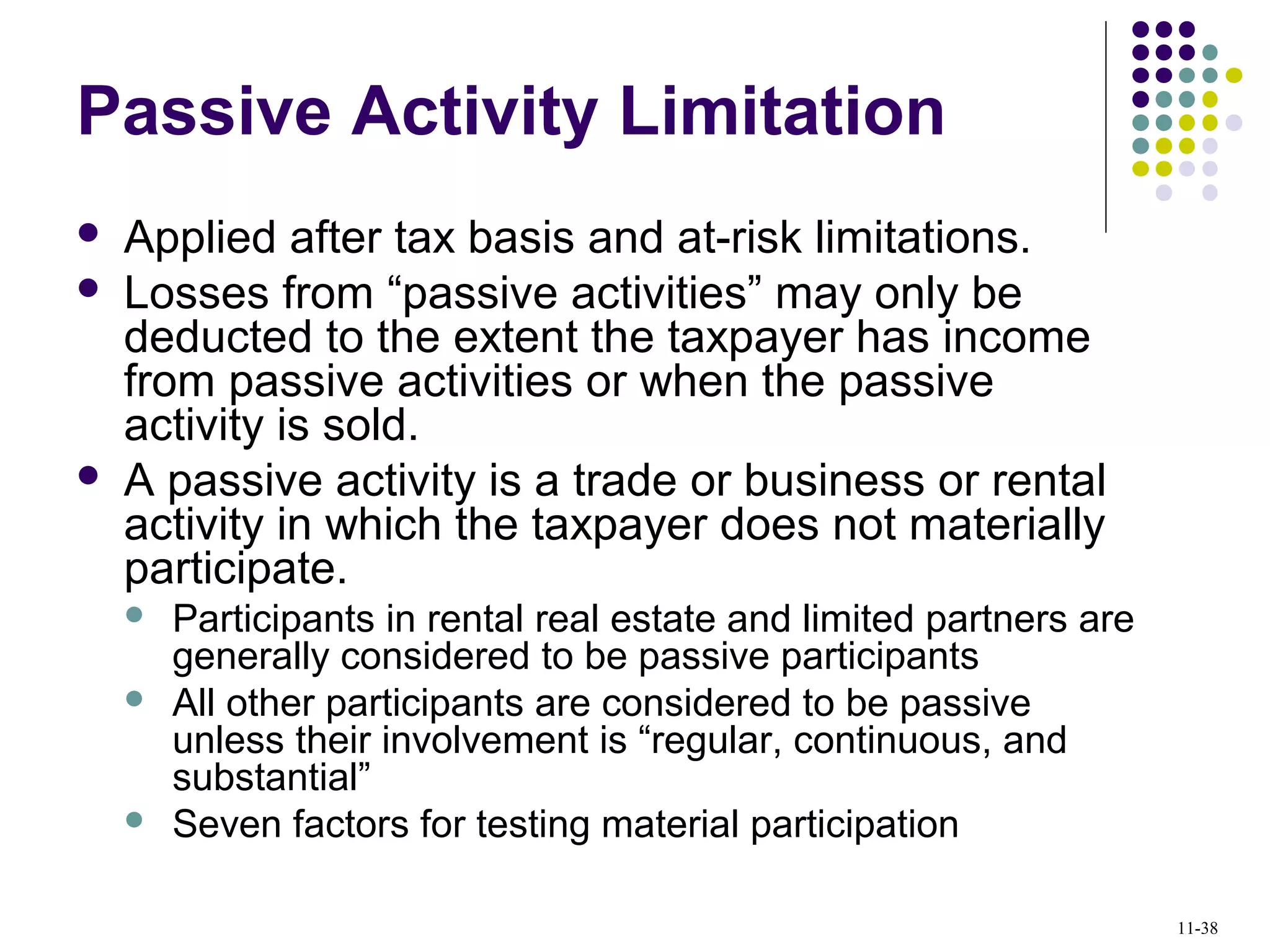 Passive Activity Limitation
 Applied after tax basis and at-risk limitations.
 Losses from “passive activities” may only be
deducted to the extent the taxpayer has income
from passive activities or when the passive
activity is sold.
 A passive activity is a trade or business or rental
activity in which the taxpayer does not materially
participate.
 Participants in rental real estate and limited partners are
generally considered to be passive participants
 All other participants are considered to be passive
unless their involvement is “regular, continuous, and
substantial”
 Seven factors for testing material participation
11-38
 