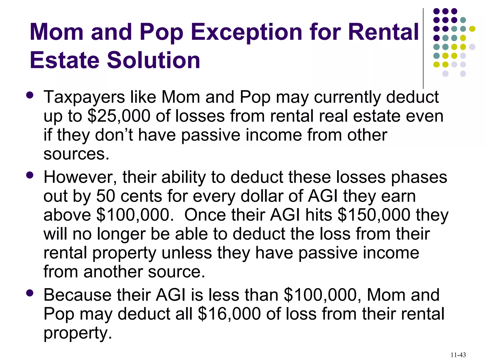 Mom and Pop Exception for Rental
Estate Solution
 Taxpayers like Mom and Pop may currently deduct
up to $25,000 of losses from rental real estate even
if they don’t have passive income from other
sources.
 However, their ability to deduct these losses phases
out by 50 cents for every dollar of AGI they earn
above $100,000. Once their AGI hits $150,000 they
will no longer be able to deduct the loss from their
rental property unless they have passive income
from another source.
 Because their AGI is less than $100,000, Mom and
Pop may deduct all $16,000 of loss from their rental
property.
11-43
 