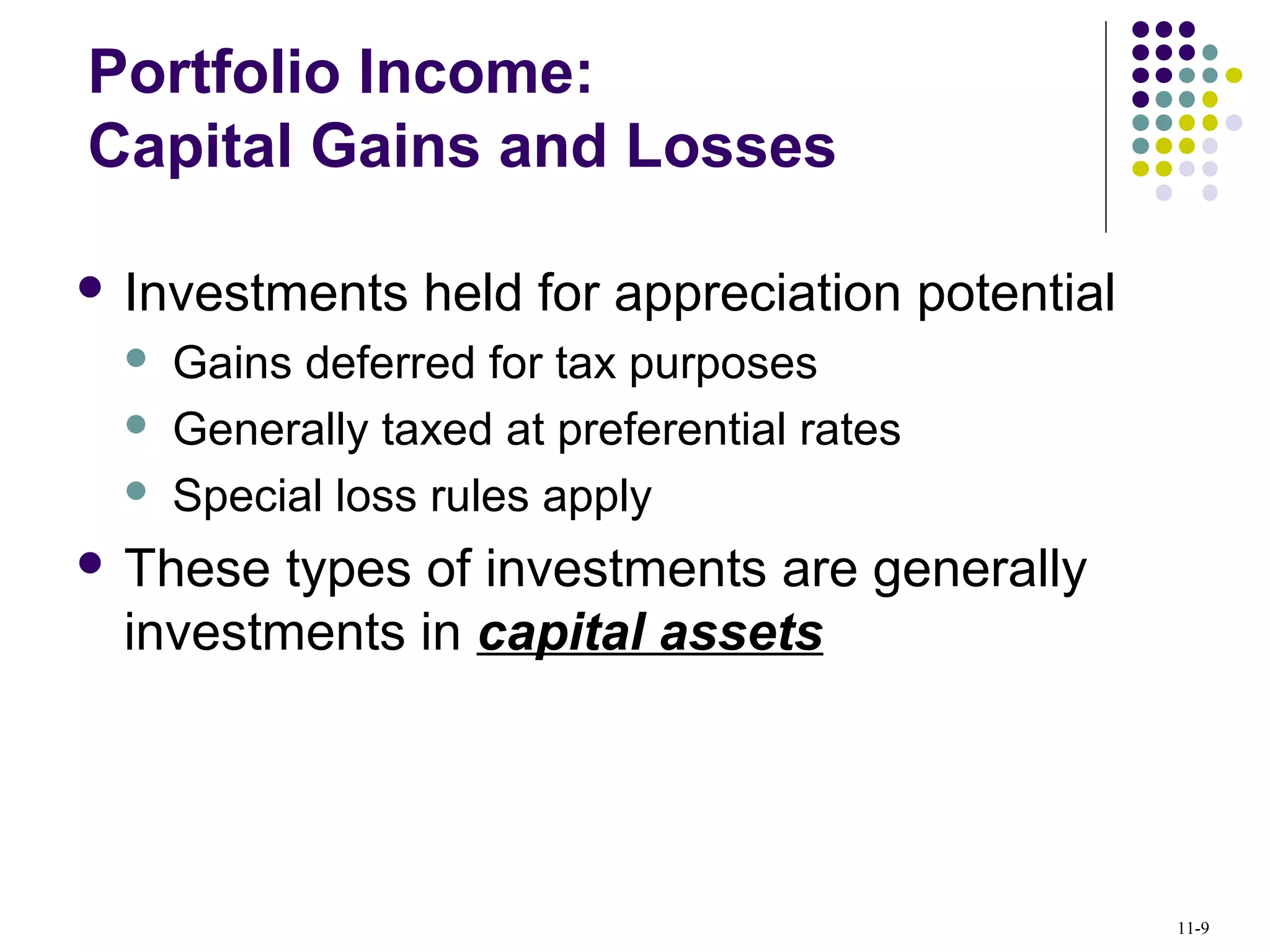  Investments held for appreciation potential
 Gains deferred for tax purposes
 Generally taxed at preferential rates
 Special loss rules apply
 These types of investments are generally
investments in capital assets
Portfolio Income:
Capital Gains and Losses
11-9
 