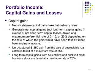 Portfolio Income:
Capital Gains and Losses
 Capital gains
 Net short-term capital gains taxed at ordinary rates
 Generally net capital gains (net long-term capital gains in
excess of net short-term capital losses) taxed at a
maximum preferential rate of 0, 15, or 20% depending on
the rate at which the gain would have been taxed if it had
been ordinary income.
 Unrecaptured §1250 gain from the sale of depreciable real
estate is taxed at a maximum rate of 25%
 Long-term capital gains from collectibles and qualified small
business stock are taxed at a maximum rate of 28%.
11-11
 