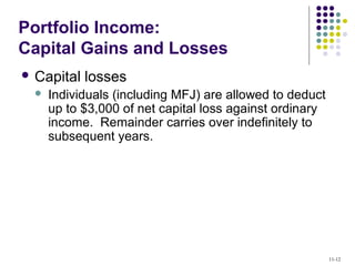 Portfolio Income:
Capital Gains and Losses
 Capital losses
 Individuals (including MFJ) are allowed to deduct
up to $3,000 of net capital loss against ordinary
income. Remainder carries over indefinitely to
subsequent years.
11-12
 