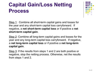 Capital Gain/Loss Netting
Process
Step 1: Combine all short-term capital gains and losses for
the year and any short-term capital loss carryforward. If
negative, a net short-term capital loss or if positive a net
short-term capital gain.
Step 2: Combine all long-term capital gains and losses for the
year and any long-term capital loss carryforward. If negative,
a net long-term capital loss or if positive a net long-term
capital gain.
Step 3: If the results from steps 1 and 2 are both positive or
negative, stop the netting process. Otherwise, net the results
from steps 1 and 2.
11-13
 