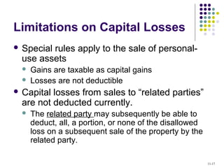Limitations on Capital Losses
 Special rules apply to the sale of personal-
use assets
 Gains are taxable as capital gains
 Losses are not deductible
 Capital losses from sales to “related parties”
are not deducted currently.
 The related party may subsequently be able to
deduct, all, a portion, or none of the disallowed
loss on a subsequent sale of the property by the
related party.
11-17
 