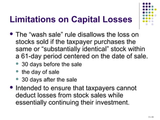 Limitations on Capital Losses
 The “wash sale” rule disallows the loss on
stocks sold if the taxpayer purchases the
same or “substantially identical” stock within
a 61-day period centered on the date of sale.
 30 days before the sale
 the day of sale
 30 days after the sale
 Intended to ensure that taxpayers cannot
deduct losses from stock sales while
essentially continuing their investment.
11-18
 