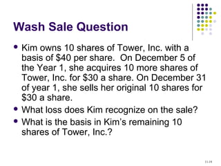 Wash Sale Question
 Kim owns 10 shares of Tower, Inc. with a
basis of $40 per share. On December 5 of
the Year 1, she acquires 10 more shares of
Tower, Inc. for $30 a share. On December 31
of year 1, she sells her original 10 shares for
$30 a share.
 What loss does Kim recognize on the sale?
 What is the basis in Kim’s remaining 10
shares of Tower, Inc.?
11-19
 