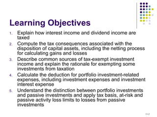 Learning Objectives
1. Explain how interest income and dividend income are
taxed
2. Compute the tax consequences associated with the
disposition of capital assets, including the netting process
for calculating gains and losses
3. Describe common sources of tax-exempt investment
income and explain the rationale for exempting some
investments from taxation
4. Calculate the deduction for portfolio investment-related
expenses, including investment expenses and investment
interest expense
5. Understand the distinction between portfolio investments
and passive investments and apply tax basis, at-risk and
passive activity loss limits to losses from passive
investments
11-2
 