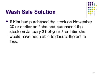 Wash Sale Solution
 If Kim had purchased the stock on November
30 or earlier or if she had purchased the
stock on January 31 of year 2 or later she
would have been able to deduct the entire
loss.
11-21
 