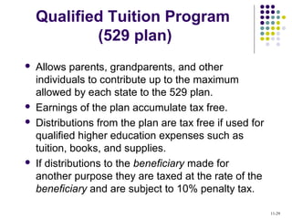 Qualified Tuition Program
(529 plan)
 Allows parents, grandparents, and other
individuals to contribute up to the maximum
allowed by each state to the 529 plan.
 Earnings of the plan accumulate tax free.
 Distributions from the plan are tax free if used for
qualified higher education expenses such as
tuition, books, and supplies.
 If distributions to the beneficiary made for
another purpose they are taxed at the rate of the
beneficiary and are subject to 10% penalty tax.
11-29
 