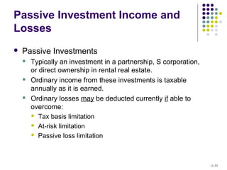 Passive Investment Income and
Losses
 Passive Investments
 Typically an investment in a partnership, S corporation,
or direct ownership in rental real estate.
 Ordinary income from these investments is taxable
annually as it is earned.
 Ordinary losses may be deducted currently if able to
overcome:
 Tax basis limitation
 At-risk limitation
 Passive loss limitation
11-33
 