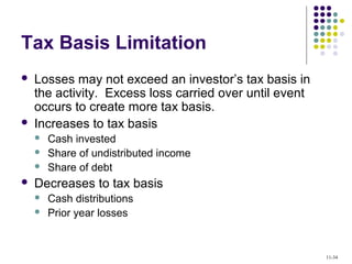Tax Basis Limitation
 Losses may not exceed an investor’s tax basis in
the activity. Excess loss carried over until event
occurs to create more tax basis.
 Increases to tax basis
 Cash invested
 Share of undistributed income
 Share of debt
 Decreases to tax basis
 Cash distributions
 Prior year losses
11-34
 