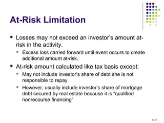 At-Risk Limitation
 Losses may not exceed an investor’s amount at-
risk in the activity.
 Excess loss carried forward until event occurs to create
additional amount at-risk.
 At-risk amount calculated like tax basis except:
 May not include investor’s share of debt she is not
responsible to repay
 However, usually include investor’s share of mortgage
debt secured by real estate because it is “qualified
nonrecourse financing”
11-35
 