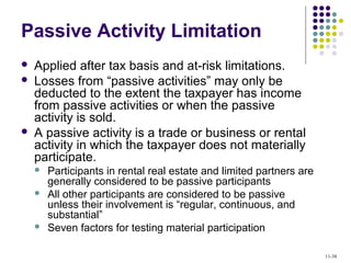 Passive Activity Limitation
 Applied after tax basis and at-risk limitations.
 Losses from “passive activities” may only be
deducted to the extent the taxpayer has income
from passive activities or when the passive
activity is sold.
 A passive activity is a trade or business or rental
activity in which the taxpayer does not materially
participate.
 Participants in rental real estate and limited partners are
generally considered to be passive participants
 All other participants are considered to be passive
unless their involvement is “regular, continuous, and
substantial”
 Seven factors for testing material participation
11-38
 