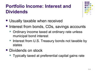 Portfolio Income: Interest and
Dividends
 Usually taxable when received
 Interest from bonds, CDs, savings accounts
 Ordinary income taxed at ordinary rate unless
municipal bond interest
 Interest from U.S. Treasury bonds not taxable by
states
 Dividends on stock
 Typically taxed at preferential capital gains rate
11-4
 