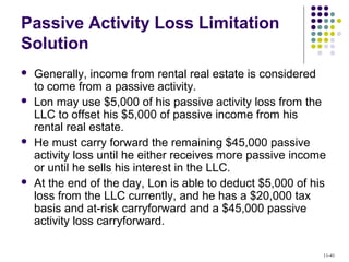 Passive Activity Loss Limitation
Solution
 Generally, income from rental real estate is considered
to come from a passive activity.
 Lon may use $5,000 of his passive activity loss from the
LLC to offset his $5,000 of passive income from his
rental real estate.
 He must carry forward the remaining $45,000 passive
activity loss until he either receives more passive income
or until he sells his interest in the LLC.
 At the end of the day, Lon is able to deduct $5,000 of his
loss from the LLC currently, and he has a $20,000 tax
basis and at-risk carryforward and a $45,000 passive
activity loss carryforward.
11-41
 