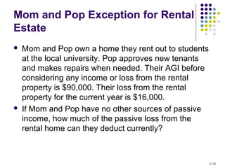 Mom and Pop Exception for Rental
Estate
 Mom and Pop own a home they rent out to students
at the local university. Pop approves new tenants
and makes repairs when needed. Their AGI before
considering any income or loss from the rental
property is $90,000. Their loss from the rental
property for the current year is $16,000.
 If Mom and Pop have no other sources of passive
income, how much of the passive loss from the
rental home can they deduct currently?
11-42
 