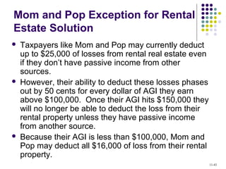 Mom and Pop Exception for Rental
Estate Solution
 Taxpayers like Mom and Pop may currently deduct
up to $25,000 of losses from rental real estate even
if they don’t have passive income from other
sources.
 However, their ability to deduct these losses phases
out by 50 cents for every dollar of AGI they earn
above $100,000. Once their AGI hits $150,000 they
will no longer be able to deduct the loss from their
rental property unless they have passive income
from another source.
 Because their AGI is less than $100,000, Mom and
Pop may deduct all $16,000 of loss from their rental
property.
11-43
 