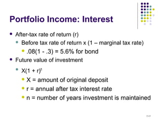 Portfolio Income: Interest
 After-tax rate of return (r)
 Before tax rate of return x (1 – marginal tax rate)
 .08(1 - .3) = 5.6% for bond
 Future value of investment
 X(1 + r)n
 X = amount of original deposit
 r = annual after tax interest rate
 n = number of years investment is maintained
11-5
 
