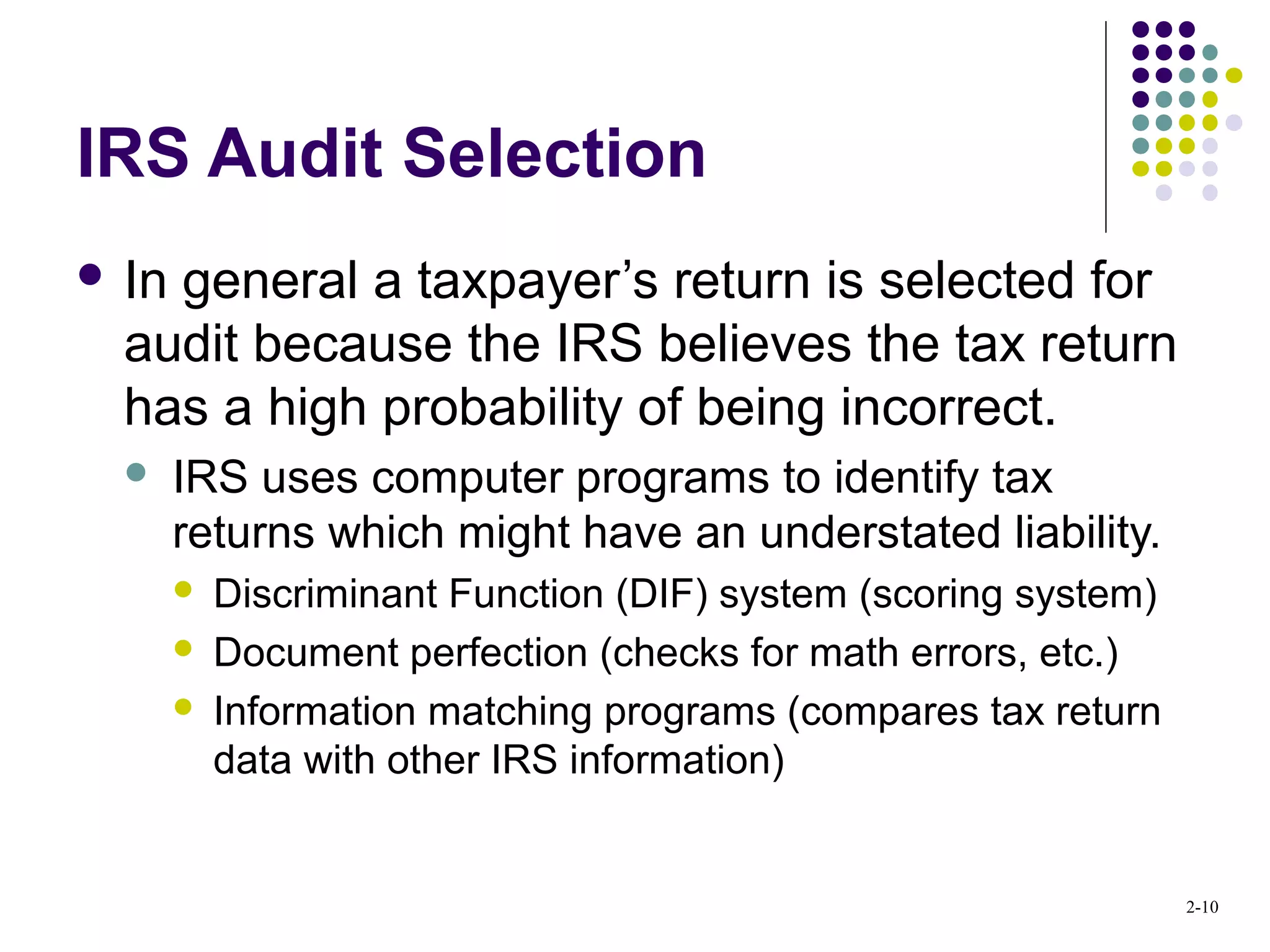 2-10
IRS Audit Selection
 In general a taxpayer’s return is selected for
audit because the IRS believes the tax return
has a high probability of being incorrect.
 IRS uses computer programs to identify tax
returns which might have an understated liability.
 Discriminant Function (DIF) system (scoring system)
 Document perfection (checks for math errors, etc.)
 Information matching programs (compares tax return
data with other IRS information)
 