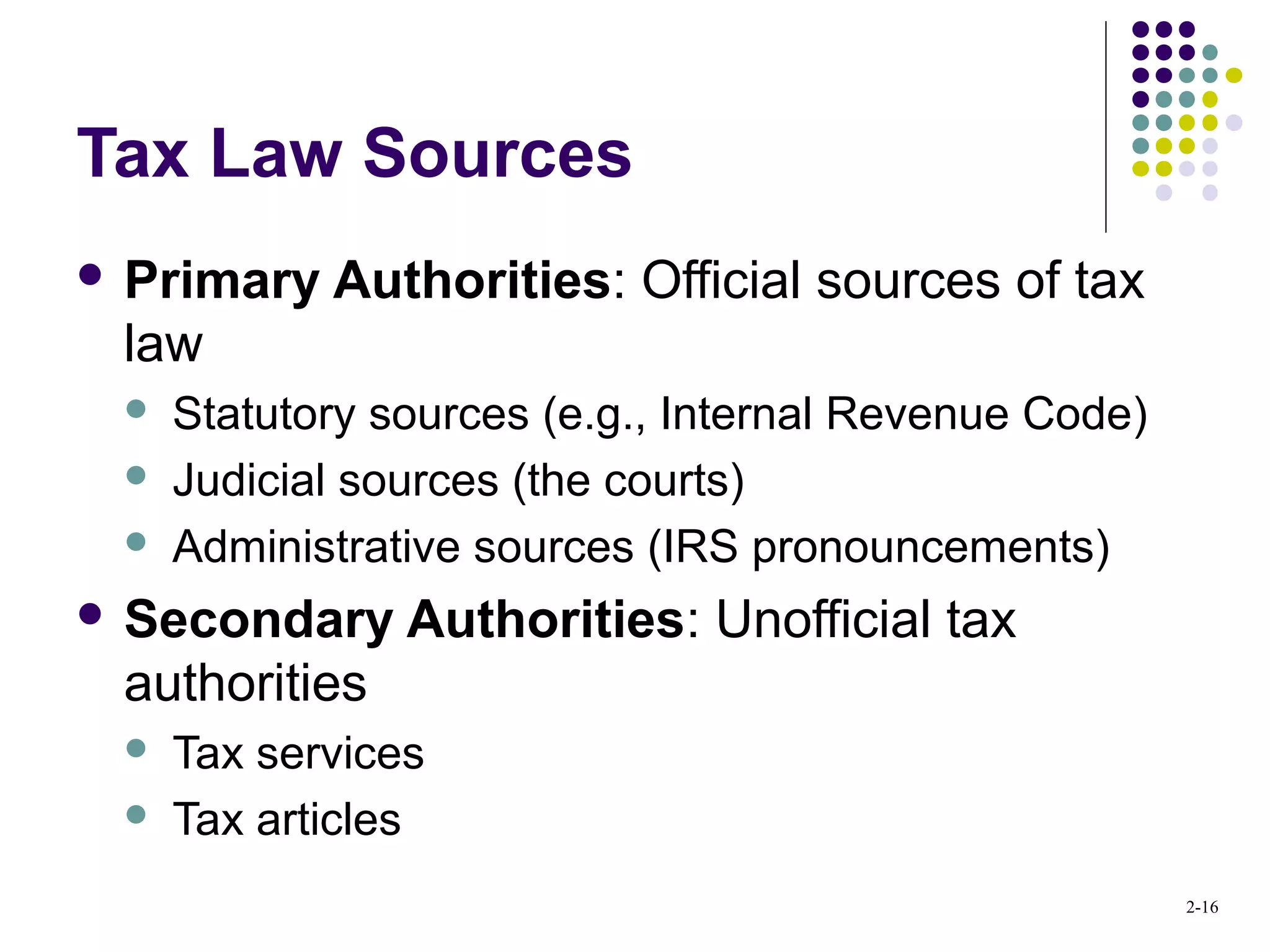 2-16
Tax Law Sources
 Primary Authorities: Official sources of tax
law
 Statutory sources (e.g., Internal Revenue Code)
 Judicial sources (the courts)
 Administrative sources (IRS pronouncements)
 Secondary Authorities: Unofficial tax
authorities
 Tax services
 Tax articles
 