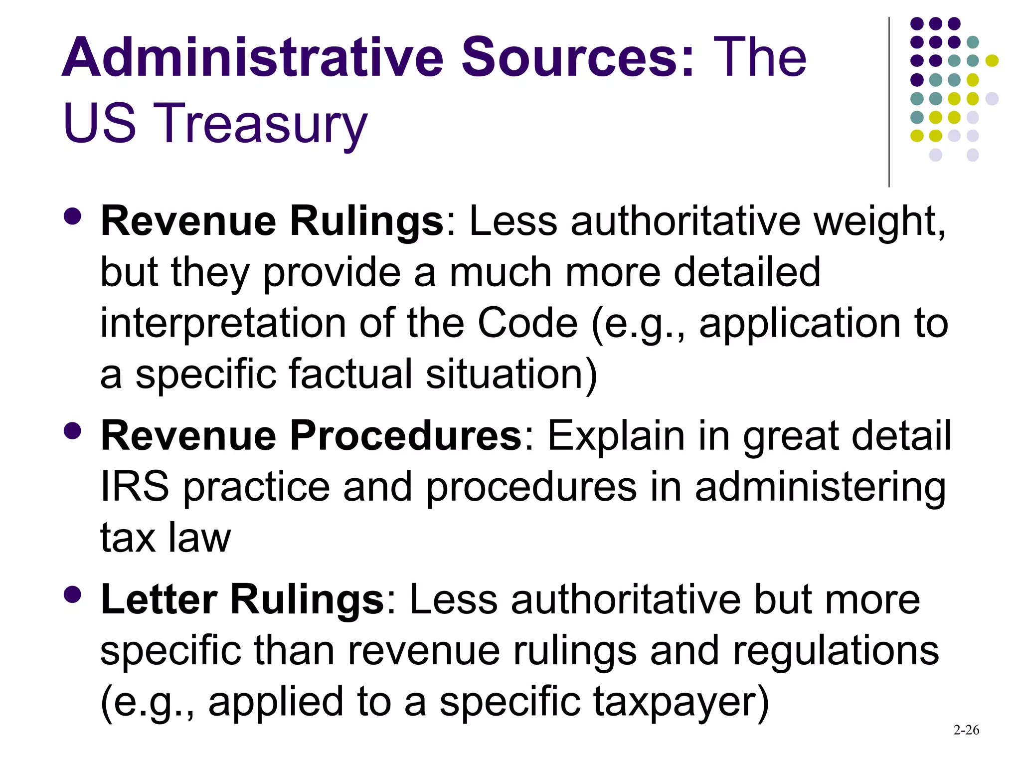 2-26
Administrative Sources: The
US Treasury
 Revenue Rulings: Less authoritative weight,
but they provide a much more detailed
interpretation of the Code (e.g., application to
a specific factual situation)
 Revenue Procedures: Explain in great detail
IRS practice and procedures in administering
tax law
 Letter Rulings: Less authoritative but more
specific than revenue rulings and regulations
(e.g., applied to a specific taxpayer)
 