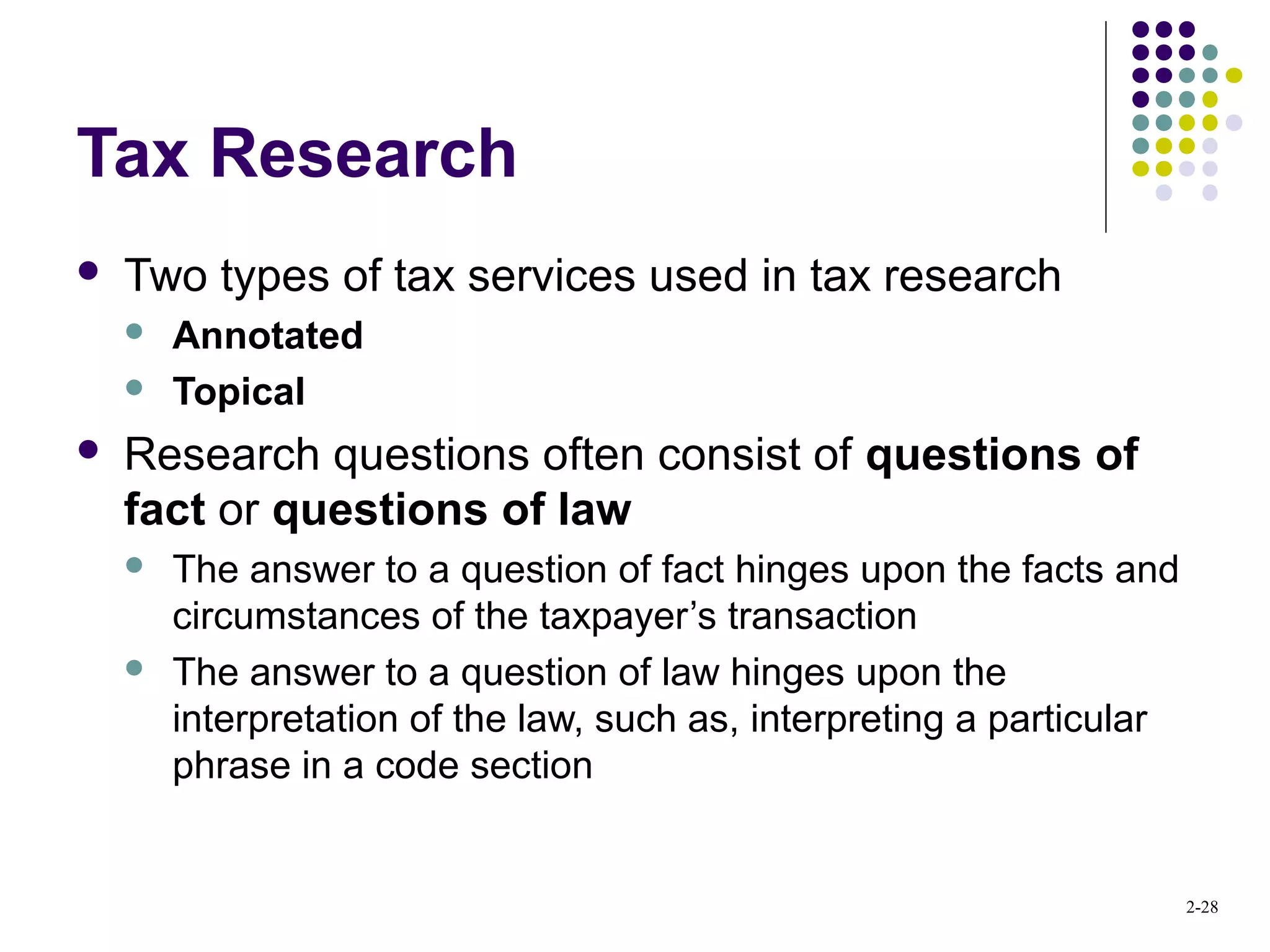 2-28
Tax Research
 Two types of tax services used in tax research
 Annotated
 Topical
 Research questions often consist of questions of
fact or questions of law
 The answer to a question of fact hinges upon the facts and
circumstances of the taxpayer’s transaction
 The answer to a question of law hinges upon the
interpretation of the law, such as, interpreting a particular
phrase in a code section
 