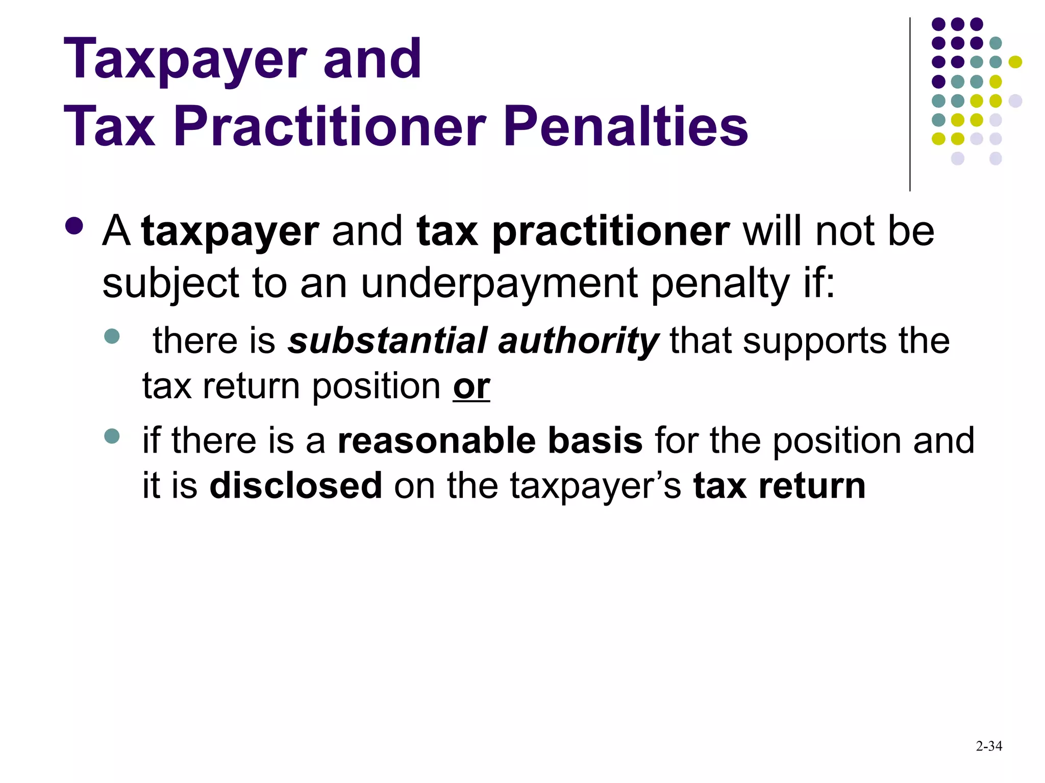 2-34
Taxpayer and
Tax Practitioner Penalties
 A taxpayer and tax practitioner will not be
subject to an underpayment penalty if:
 there is substantial authority that supports the
tax return position or
 if there is a reasonable basis for the position and
it is disclosed on the taxpayer’s tax return
 