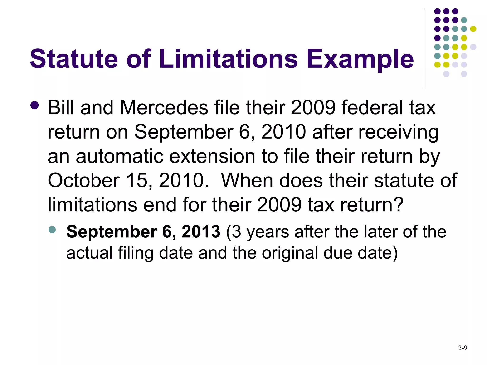 2-9
Statute of Limitations Example
 Bill and Mercedes file their 2009 federal tax
return on September 6, 2010 after receiving
an automatic extension to file their return by
October 15, 2010. When does their statute of
limitations end for their 2009 tax return?
 September 6, 2013 (3 years after the later of the
actual filing date and the original due date)
 