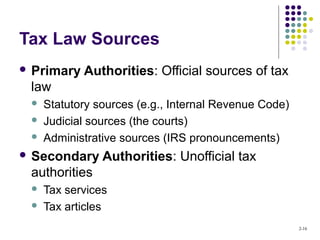 2-16
Tax Law Sources
 Primary Authorities: Official sources of tax
law
 Statutory sources (e.g., Internal Revenue Code)
 Judicial sources (the courts)
 Administrative sources (IRS pronouncements)
 Secondary Authorities: Unofficial tax
authorities
 Tax services
 Tax articles
 