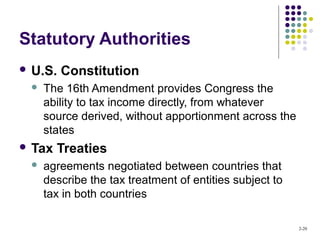 2-20
Statutory Authorities
 U.S. Constitution
 The 16th Amendment provides Congress the
ability to tax income directly, from whatever
source derived, without apportionment across the
states
 Tax Treaties
 agreements negotiated between countries that
describe the tax treatment of entities subject to
tax in both countries
 