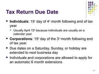 2-6
Tax Return Due Date
 Individuals: 15th
day of 4th
month following end of tax
year.
 Usually April 15th
because individuals are usually on a
calendar year.
 Corporations: 15th
day of the 3rd
month following end
of tax year.
 Due dates on a Saturday, Sunday, or holiday are
extended to next business day
 Individuals and corporations are allowed to apply for
an automatic 6 month extensions
 