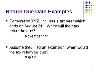 2-7
Return Due Date Examples
 Corporation XYZ, Inc. has a tax year which
ends on August 31st
. When will their tax
return be due?
November 15th
 Assume they filed an extension, when would
the tax return be due?
May 15th
 