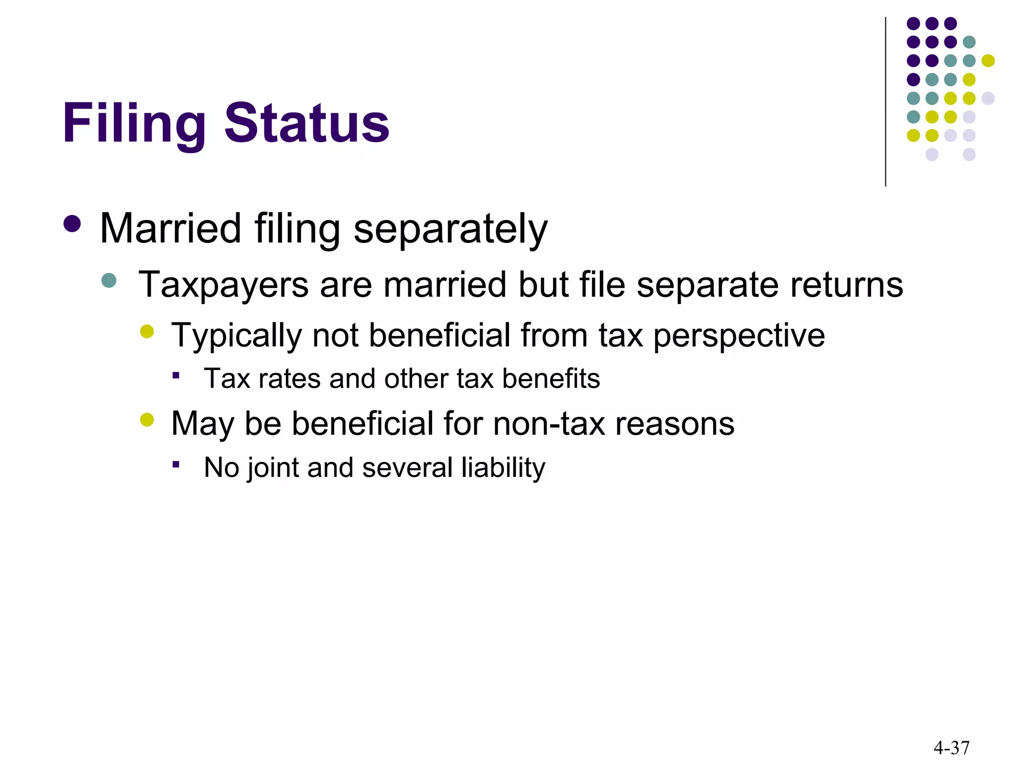 4-37
Filing Status
 Married filing separately
 Taxpayers are married but file separate returns
 Typically not beneficial from tax perspective
 Tax rates and other tax benefits
 May be beneficial for non-tax reasons
 No joint and several liability
 