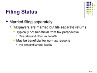 4-37
Filing Status
 Married filing separately
 Taxpayers are married but file separate returns
 Typically not beneficial from tax perspective
 Tax rates and other tax benefits
 May be beneficial for non-tax reasons
 No joint and several liability
 