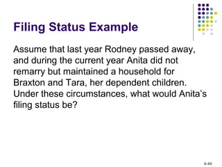 4-44
Filing Status Example
Assume that last year Rodney passed away,
and during the current year Anita did not
remarry but maintained a household for
Braxton and Tara, her dependent children.
Under these circumstances, what would Anita’s
filing status be?
 