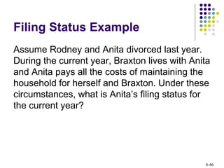 4-46
Filing Status Example
Assume Rodney and Anita divorced last year.
During the current year, Braxton lives with Anita
and Anita pays all the costs of maintaining the
household for herself and Braxton. Under these
circumstances, what is Anita’s filing status for
the current year?
 