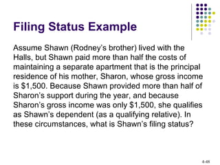 4-48
Filing Status Example
Assume Shawn (Rodney’s brother) lived with the
Halls, but Shawn paid more than half the costs of
maintaining a separate apartment that is the principal
residence of his mother, Sharon, whose gross income
is $1,500. Because Shawn provided more than half of
Sharon’s support during the year, and because
Sharon’s gross income was only $1,500, she qualifies
as Shawn’s dependent (as a qualifying relative). In
these circumstances, what is Shawn’s filing status?
 