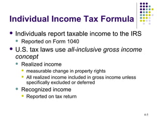 4-5
Individual Income Tax Formula
 Individuals report taxable income to the IRS
 Reported on Form 1040
 U.S. tax laws use all-inclusive gross income
concept
 Realized income
 measurable change in property rights
 All realized income included in gross income unless
specifically excluded or deferred
 Recognized income
 Reported on tax return
 