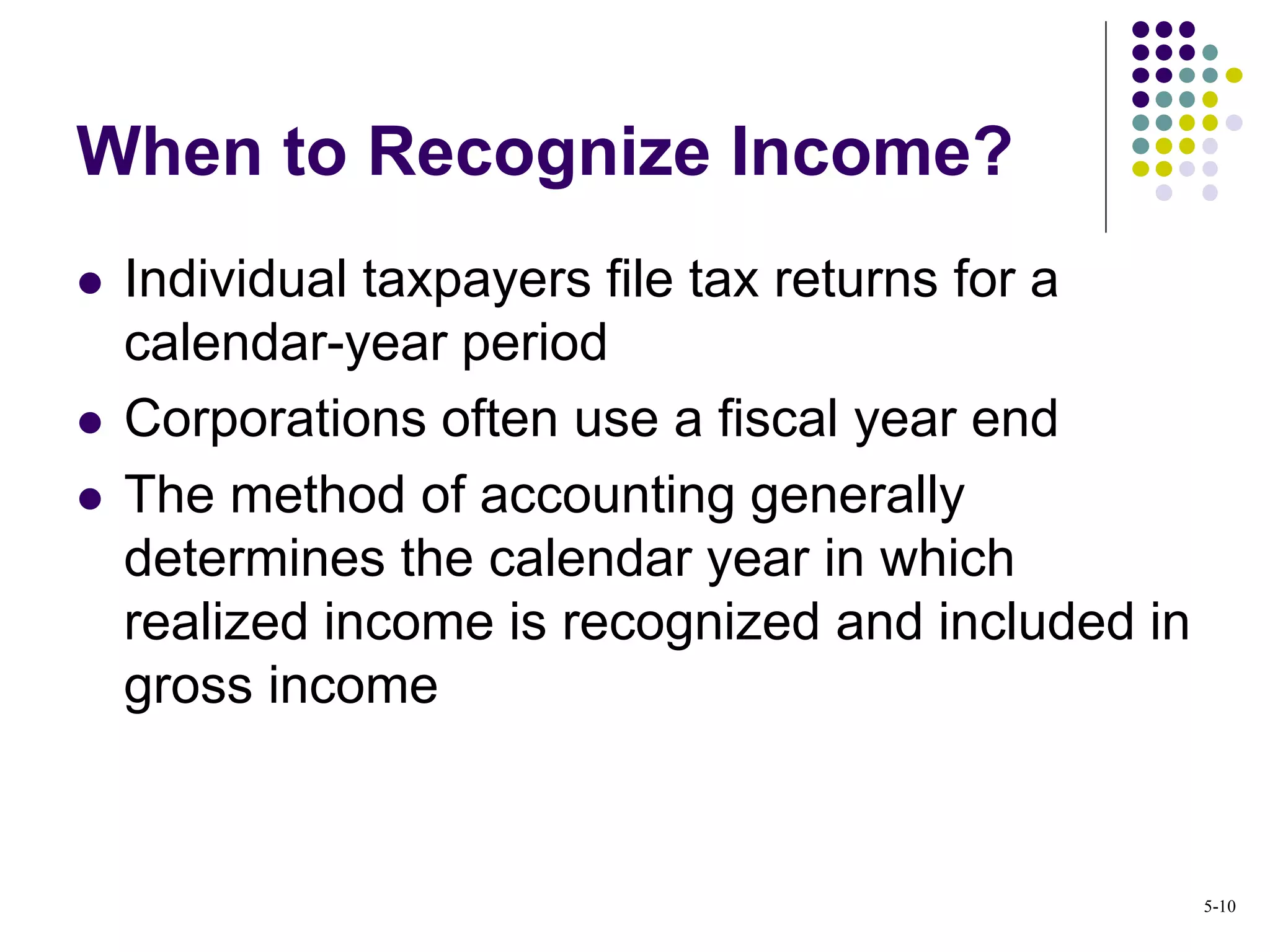 When to Recognize Income?
 Individual taxpayers file tax returns for a
calendar-year period
 Corporations often use a fiscal year end
 The method of accounting generally
determines the calendar year in which
realized income is recognized and included in
gross income
5-10
 