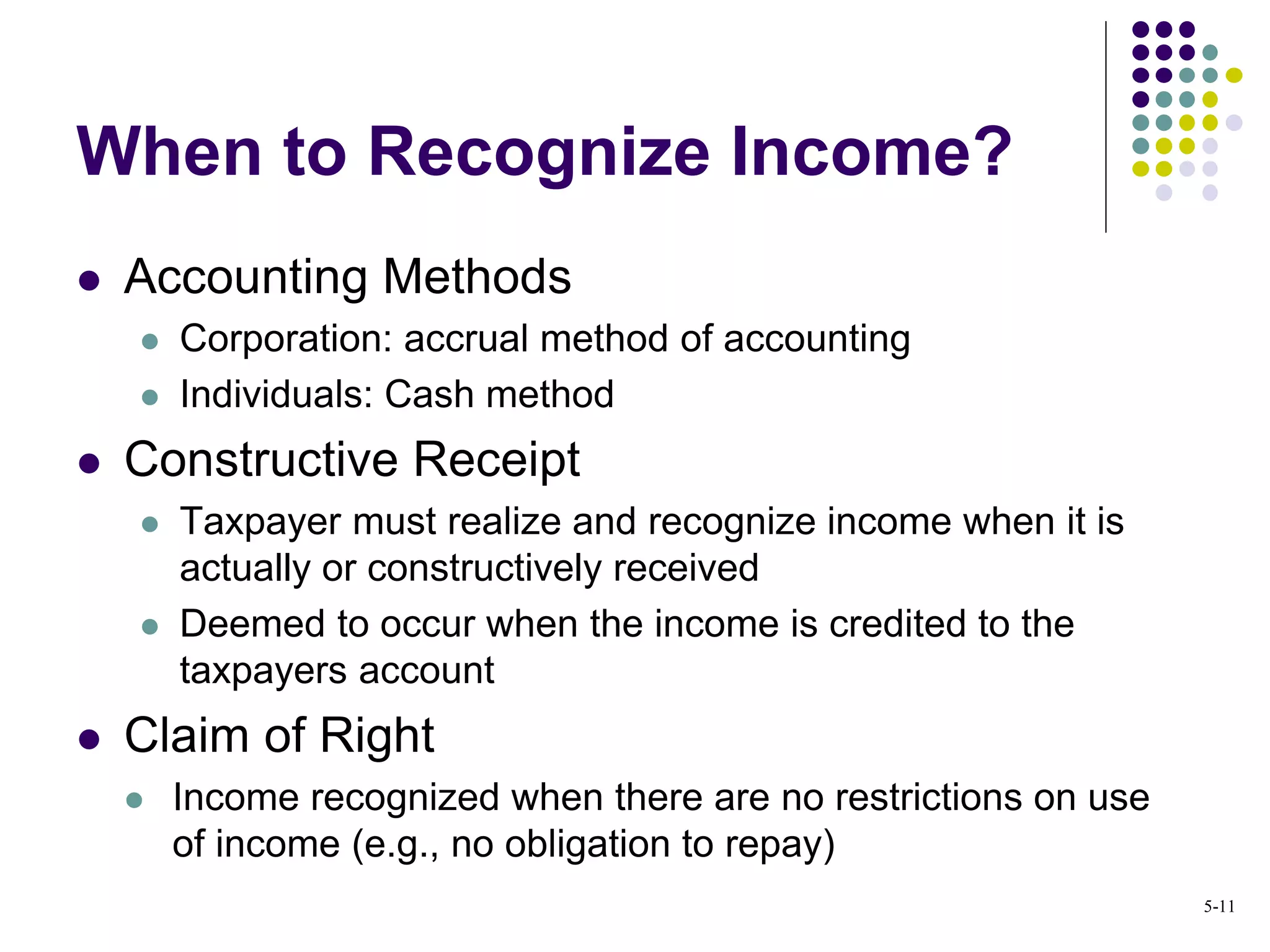  Accounting Methods
 Corporation: accrual method of accounting
 Individuals: Cash method
 Constructive Receipt
 Taxpayer must realize and recognize income when it is
actually or constructively received
 Deemed to occur when the income is credited to the
taxpayers account
 Claim of Right
 Income recognized when there are no restrictions on use
of income (e.g., no obligation to repay)
When to Recognize Income?
5-11
 
