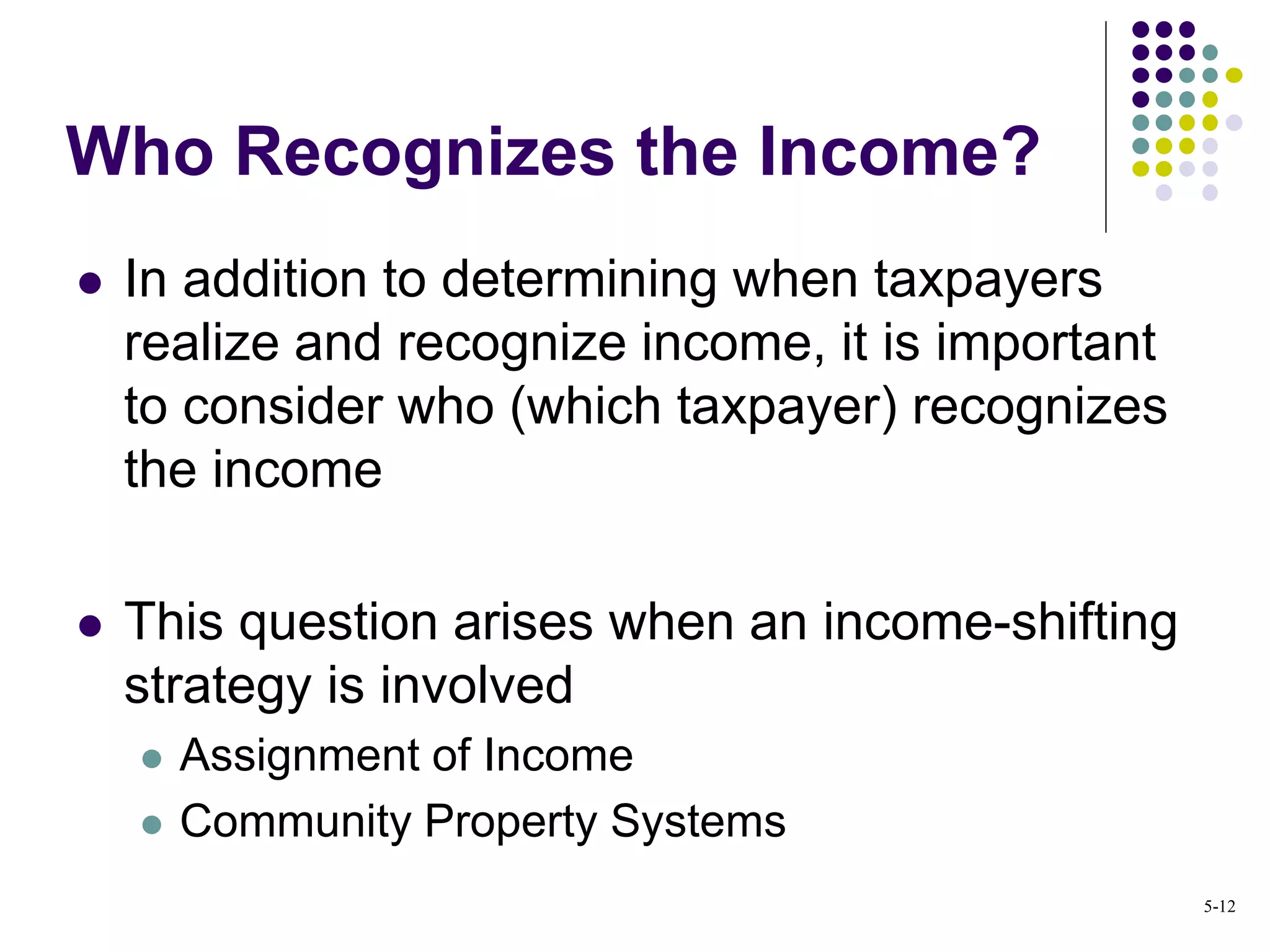  In addition to determining when taxpayers
realize and recognize income, it is important
to consider who (which taxpayer) recognizes
the income
 This question arises when an income-shifting
strategy is involved
 Assignment of Income
 Community Property Systems
Who Recognizes the Income?
5-12
 