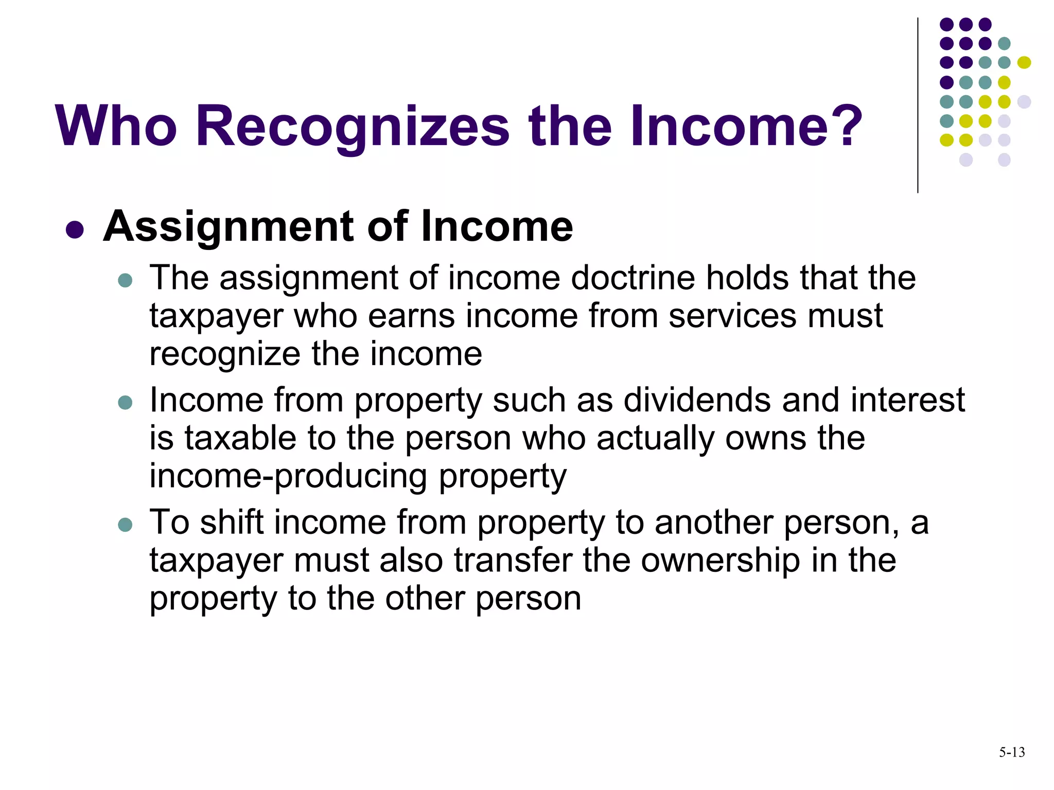  Assignment of Income
 The assignment of income doctrine holds that the
taxpayer who earns income from services must
recognize the income
 Income from property such as dividends and interest
is taxable to the person who actually owns the
income-producing property
 To shift income from property to another person, a
taxpayer must also transfer the ownership in the
property to the other person
Who Recognizes the Income?
5-13
 
