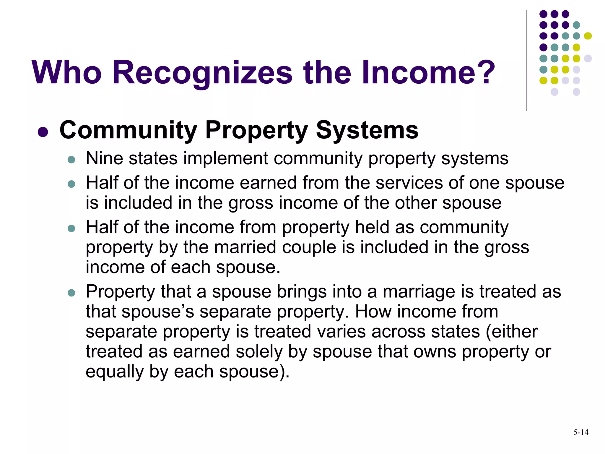 Community Property Systems
 Nine states implement community property systems
 Half of the income earned from the services of one spouse
is included in the gross income of the other spouse
 Half of the income from property held as community
property by the married couple is included in the gross
income of each spouse.
 Property that a spouse brings into a marriage is treated as
that spouse’s separate property. How income from
separate property is treated varies across states (either
treated as earned solely by spouse that owns property or
equally by each spouse).
Who Recognizes the Income?
5-14
 
