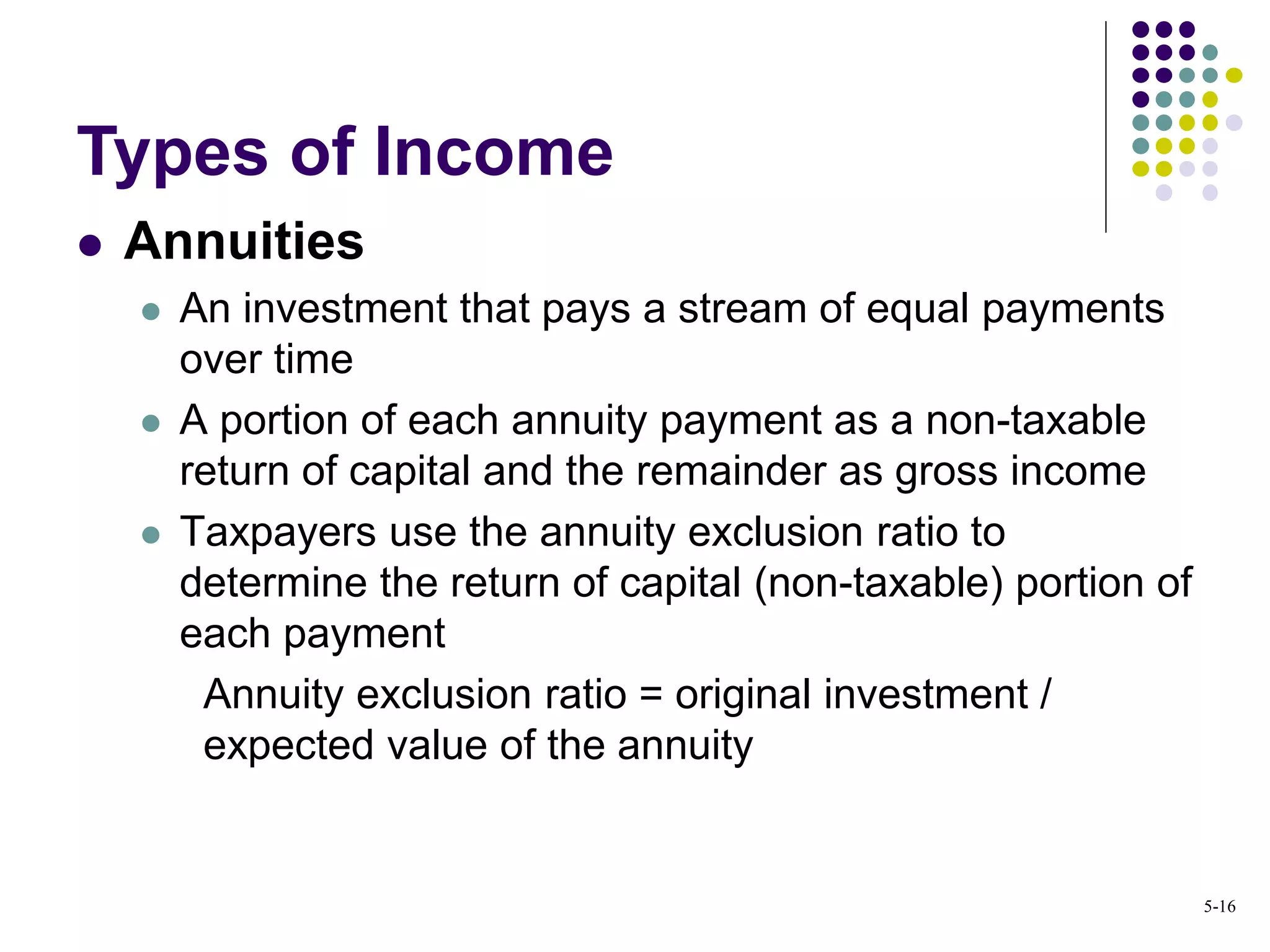  Annuities
 An investment that pays a stream of equal payments
over time
 A portion of each annuity payment as a non-taxable
return of capital and the remainder as gross income
 Taxpayers use the annuity exclusion ratio to
determine the return of capital (non-taxable) portion of
each payment
Annuity exclusion ratio = original investment /
expected value of the annuity
Types of Income
5-16
 